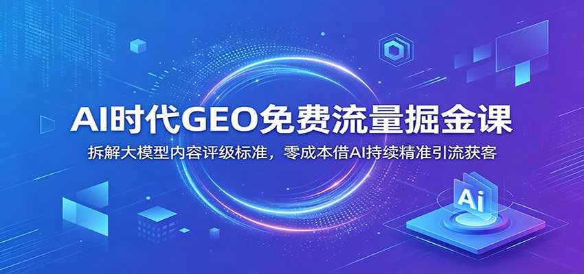 AI时代GEO免费流量掘金课：拆解大模型内容评级标准，零成本借AI持续精准引流获客-项目资源网