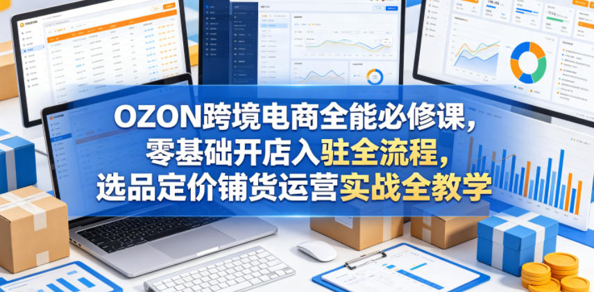 OZON跨境电商全能必修课，零基础开店入驻全流程，选品定价铺货运营实战全教学(更新0605)-项目资源网