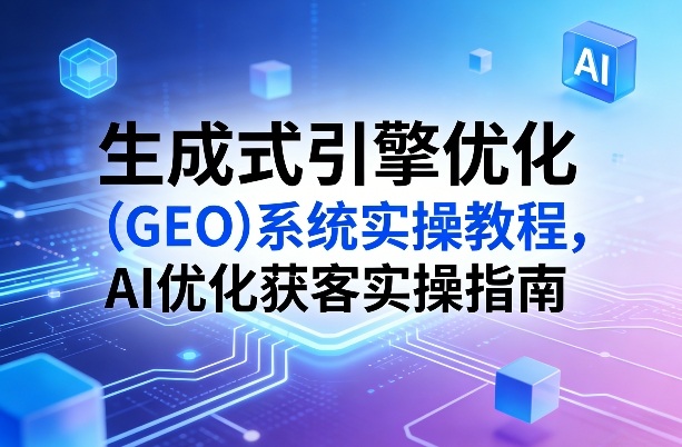 生成式引擎优化(GEO)系统实操教程，AI优化获客实操指南-项目资源网