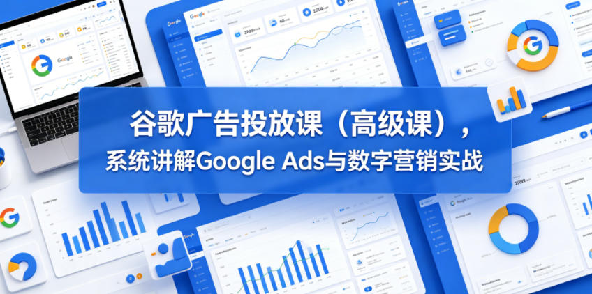 谷歌广告投放课(高级课),系统讲解Google Ads与数字营销实战