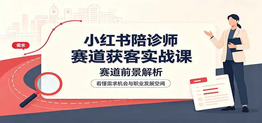小红书陪诊师赛道获客实战课：赛道前景解析，账号运营，业务流程风控-项目资源网