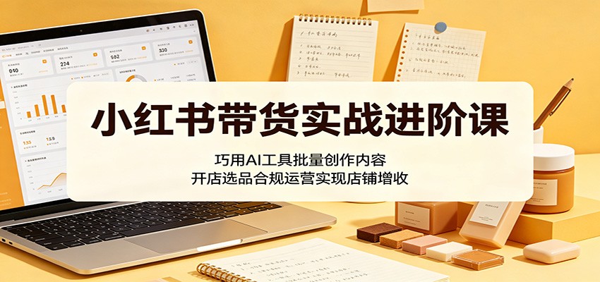 小红书带货实战进阶课：巧用AI工具批量创作内容，开店选品合规运营实现店铺增收-项目资源网