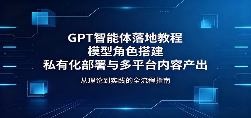 GPT智能体落地教程：模型角色搭建，私有化部署与多平台内容产出-项目资源网