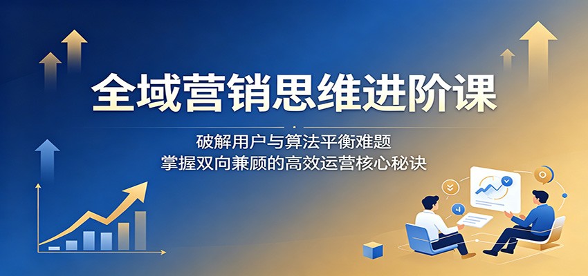 全域营销思维进阶课:破解用户与算法平衡难题,掌握双向兼顾的高效运营核心秘诀-项目资源网