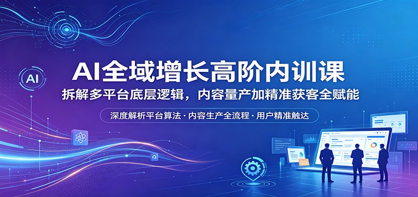 AI全域增长高阶内训课：拆解多平台底层逻辑，内容量产加精准获客全赋能-项目资源网